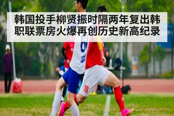 韩国投手柳贤振时隔两年复出韩职联票房火爆再创历史新高纪录