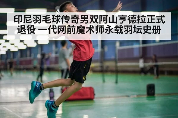 印尼羽毛球传奇男双阿山亨德拉正式退役 一代网前魔术师永载羽坛史册